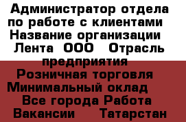 Администратор отдела по работе с клиентами › Название организации ­ Лента, ООО › Отрасль предприятия ­ Розничная торговля › Минимальный оклад ­ 1 - Все города Работа » Вакансии   . Татарстан респ.